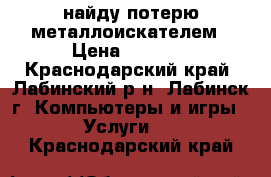 найду потерю металлоискателем › Цена ­ 1 000 - Краснодарский край, Лабинский р-н, Лабинск г. Компьютеры и игры » Услуги   . Краснодарский край